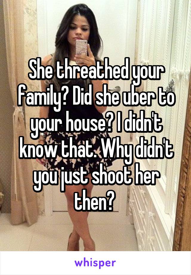 She threathed your family? Did she uber to your house? I didn't know that. Why didn't you just shoot her then? 