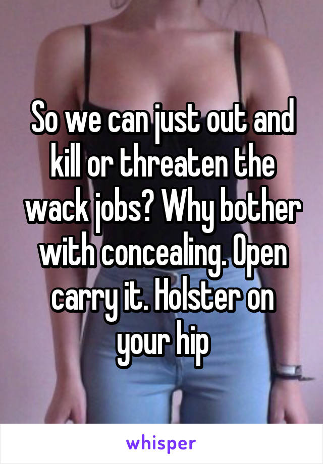 So we can just out and kill or threaten the wack jobs? Why bother with concealing. Open carry it. Holster on your hip