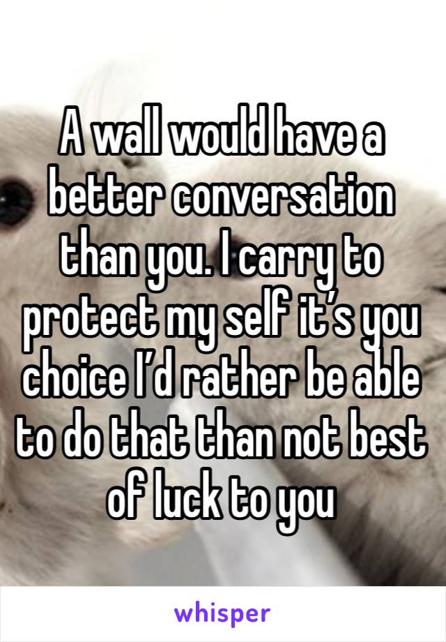 A wall would have a better conversation than you. I carry to protect my self it’s you choice I’d rather be able to do that than not best of luck to you 