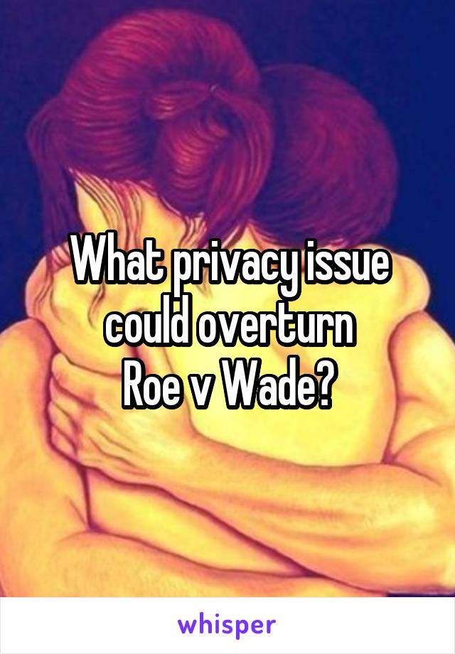 What privacy issue could overturn
Roe v Wade?