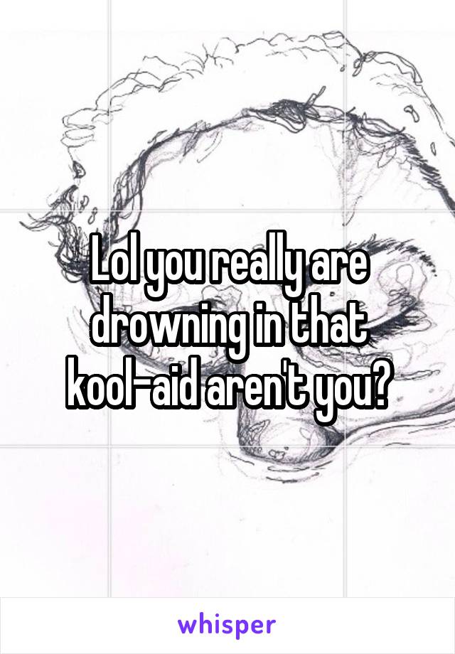 Lol you really are drowning in that kool-aid aren't you?