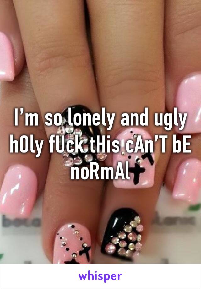 I’m so lonely and ugly hOly fUck tHis cAn’T bE noRmAl