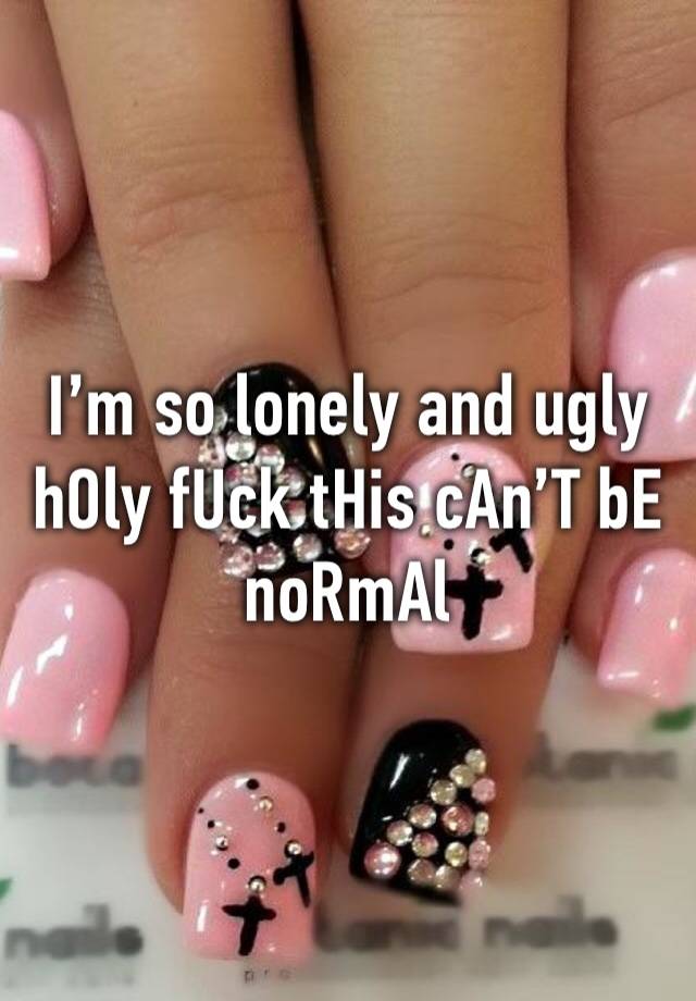 I’m so lonely and ugly hOly fUck tHis cAn’T bE noRmAl