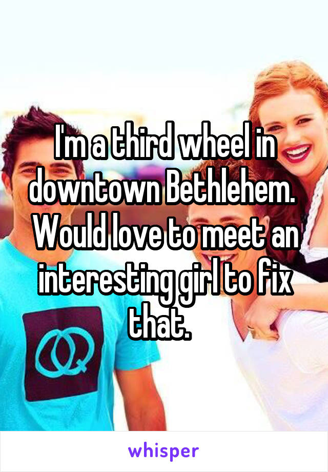 I'm a third wheel in downtown Bethlehem.  Would love to meet an interesting girl to fix that.  