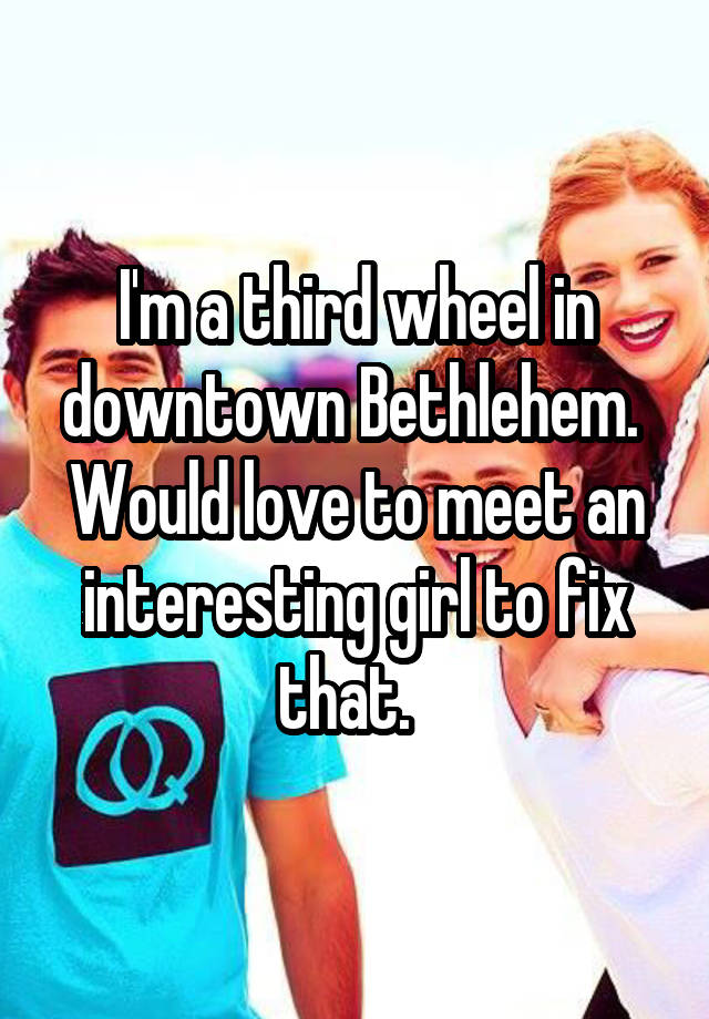 I'm a third wheel in downtown Bethlehem.  Would love to meet an interesting girl to fix that.  