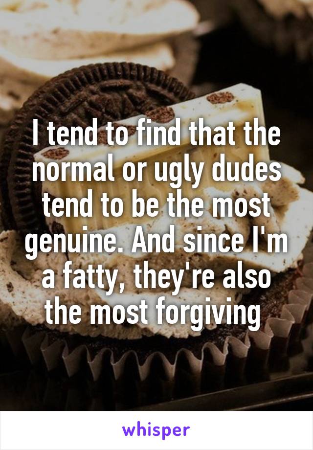 I tend to find that the normal or ugly dudes tend to be the most genuine. And since I'm a fatty, they're also the most forgiving 