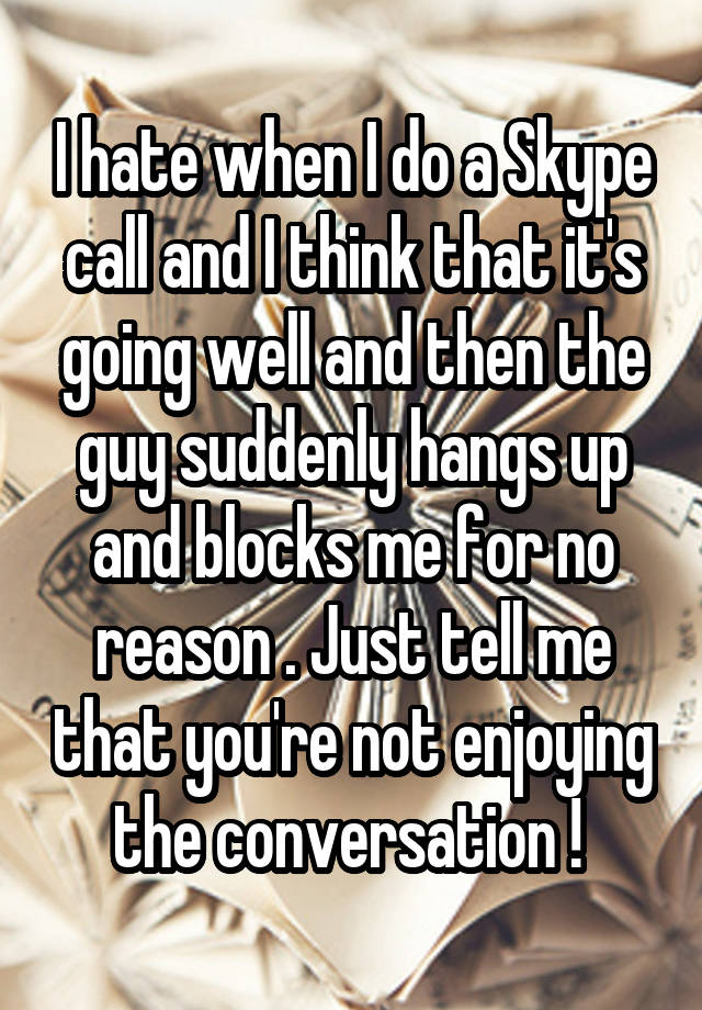 I hate when I do a Skype call and I think that it's going well and then the guy suddenly hangs up and blocks me for no reason . Just tell me that you're not enjoying the conversation ! 