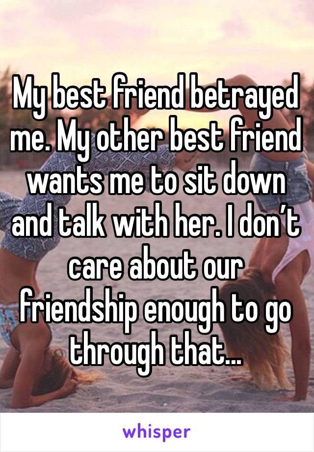 My best friend betrayed me. My other best friend wants me to sit down and talk with her. I don’t care about our friendship enough to go through that...