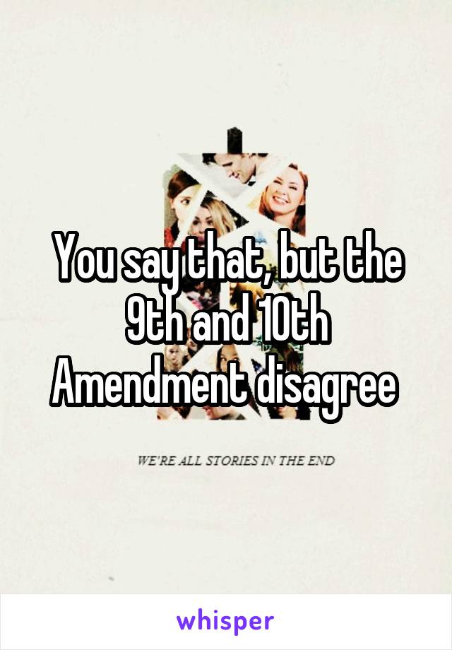 You say that, but the 9th and 10th Amendment disagree 