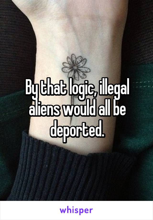 By that logic, illegal aliens would all be deported.