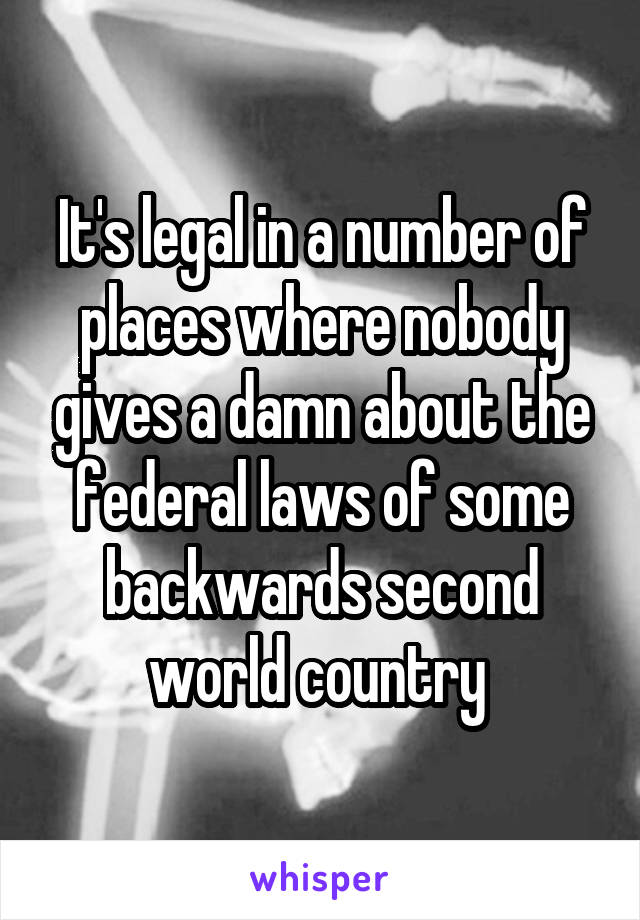 It's legal in a number of places where nobody gives a damn about the federal laws of some backwards second world country 