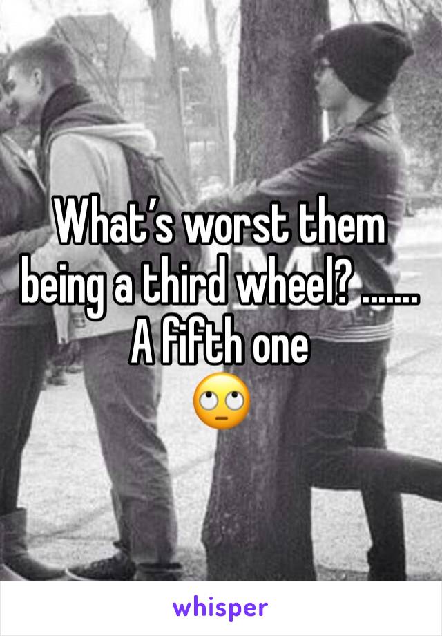 What’s worst them being a third wheel? ....... A fifth one 
🙄