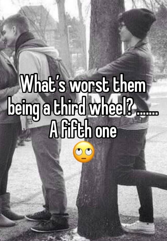 What’s worst them being a third wheel? ....... A fifth one 
🙄