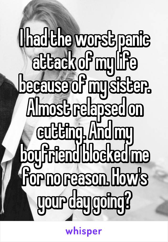 I had the worst panic attack of my life because of my sister. Almost relapsed on cutting. And my boyfriend blocked me for no reason. How's your day going?