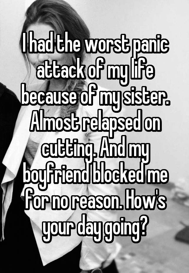 I had the worst panic attack of my life because of my sister. Almost relapsed on cutting. And my boyfriend blocked me for no reason. How's your day going?