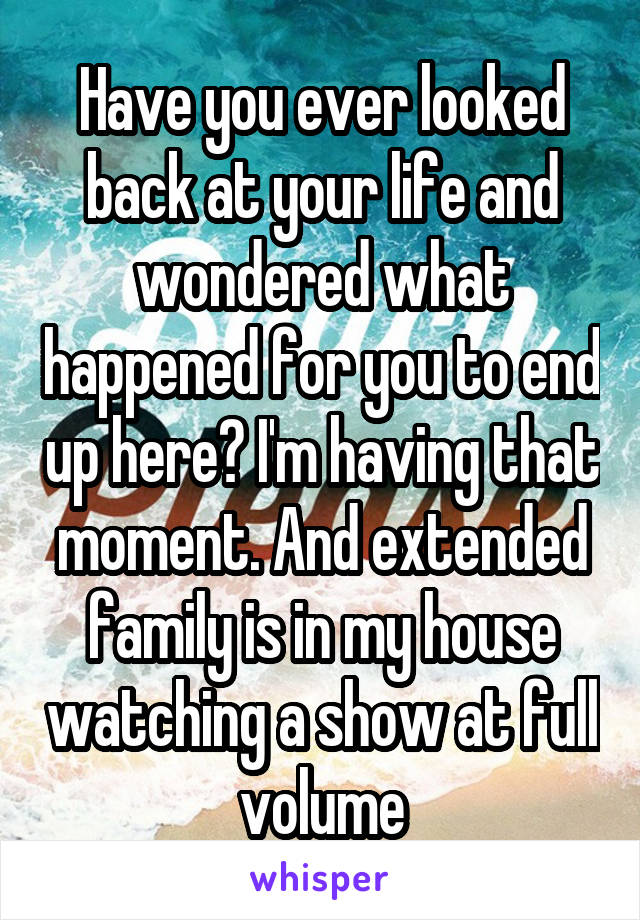 Have you ever looked back at your life and wondered what happened for you to end up here? I'm having that moment. And extended family is in my house watching a show at full volume