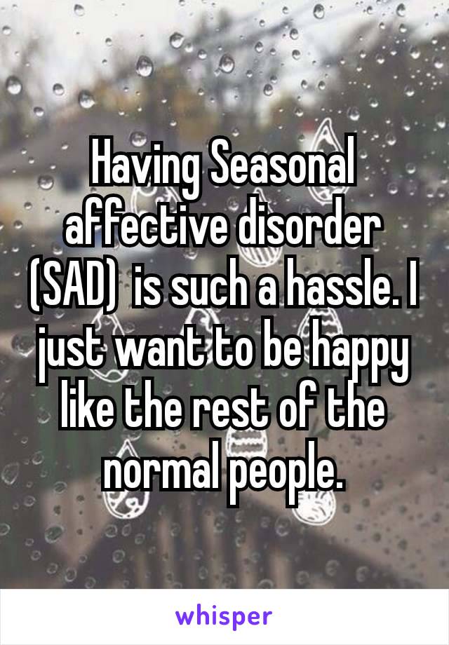 Having Seasonal affective disorder (SAD) is such a hassle. I just want to be happy like the rest of the normal people.