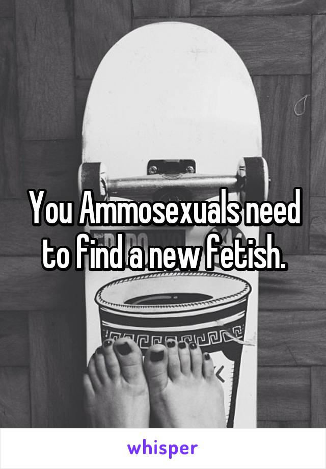 You Ammosexuals need to find a new fetish.