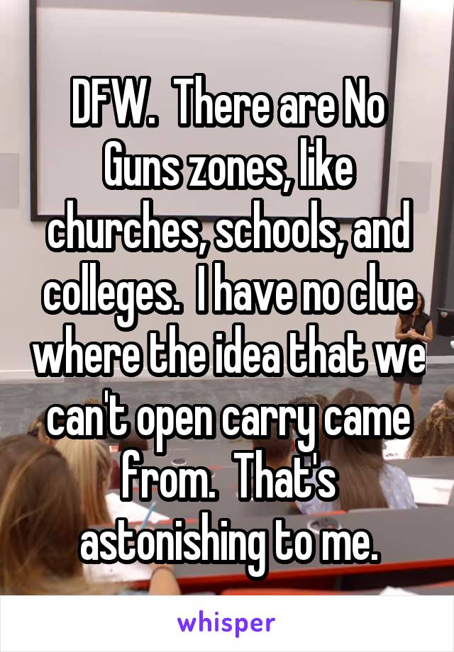 DFW.  There are No Guns zones, like churches, schools, and colleges.  I have no clue where the idea that we can't open carry came from.  That's astonishing to me.