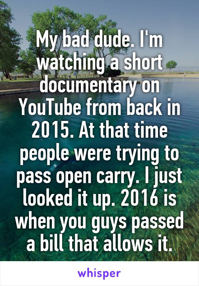 My bad dude. I'm watching a short documentary on YouTube from back in 2015. At that time people were trying to pass open carry. I just looked it up. 2016 is when you guys passed a bill that allows it.