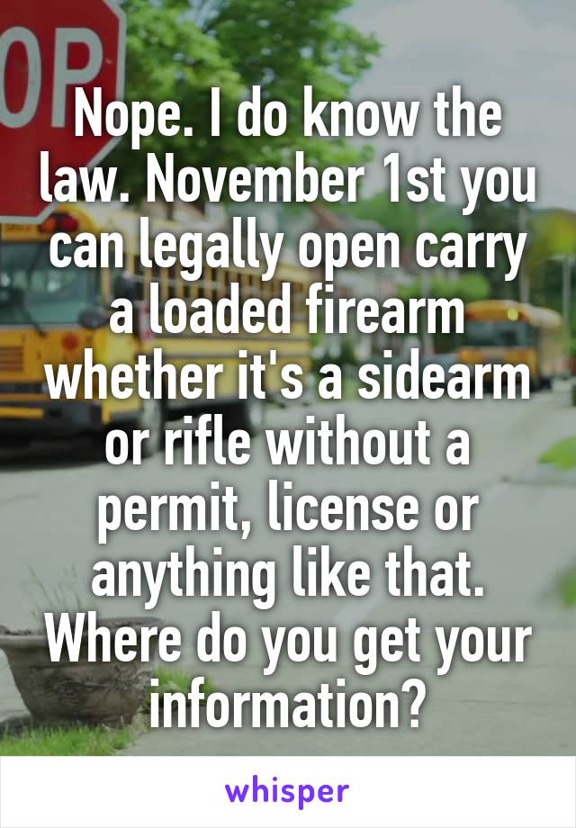 Nope. I do know the law. November 1st you can legally open carry a loaded firearm whether it's a sidearm or rifle without a permit, license or anything like that. Where do you get your information?