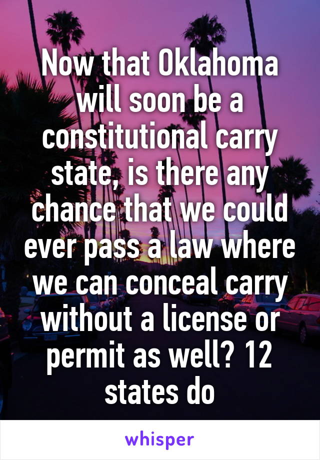 Now that Oklahoma will soon be a constitutional carry state, is there any chance that we could ever pass a law where we can conceal carry without a license or permit as well? 12 states do