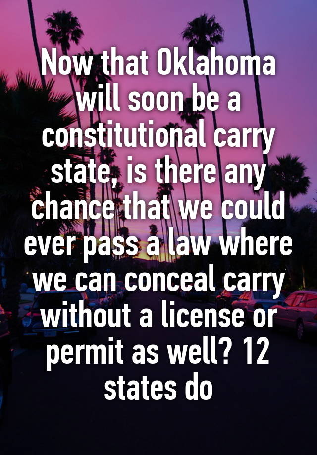 Now that Oklahoma will soon be a constitutional carry state, is there any chance that we could ever pass a law where we can conceal carry without a license or permit as well? 12 states do