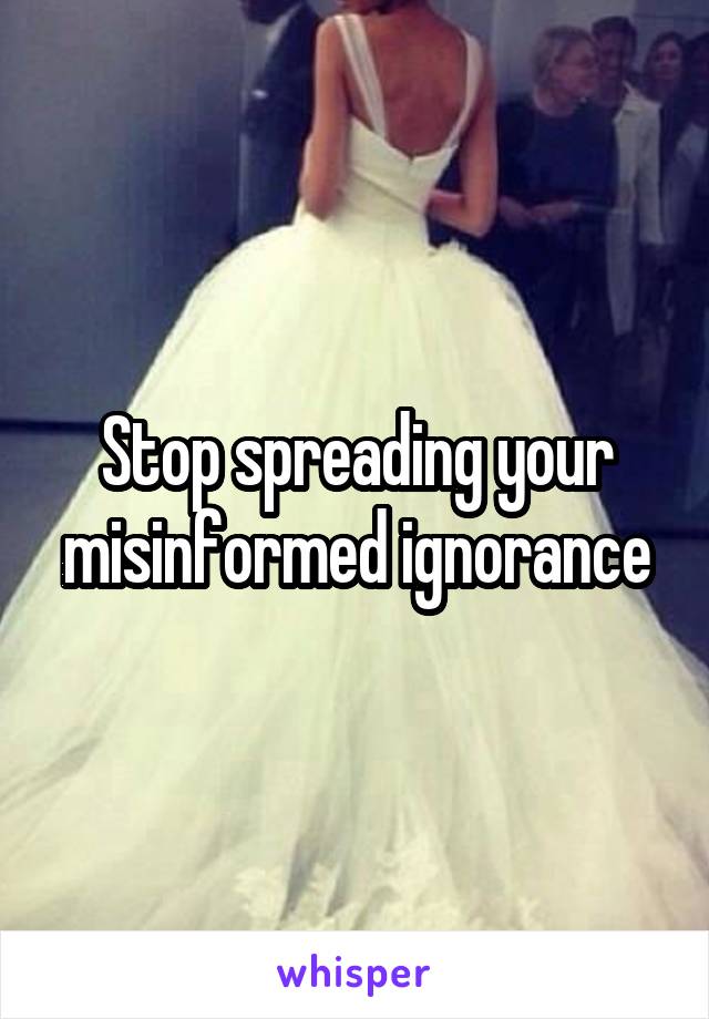 Stop spreading your misinformed ignorance