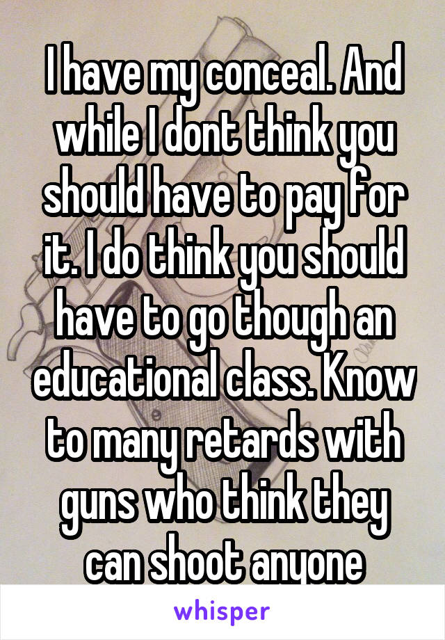 I have my conceal. And while I dont think you should have to pay for it. I do think you should have to go though an educational class. Know to many retards with guns who think they can shoot anyone