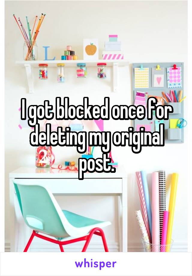 I got blocked once for deleting my original post.