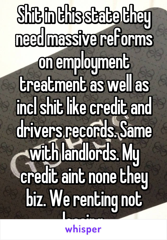 Shit in this state they need massive reforms on employment treatment as well as incl shit like credit and drivers records. Same with landlords. My credit aint none they biz. We renting not leasing.