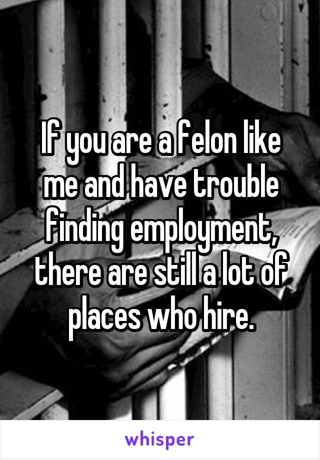 If you are a felon like me and have trouble finding employment, there are still a lot of places who hire.