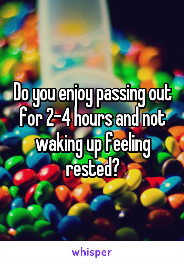 Do you enjoy passing out for 2-4 hours and not waking up feeling rested?