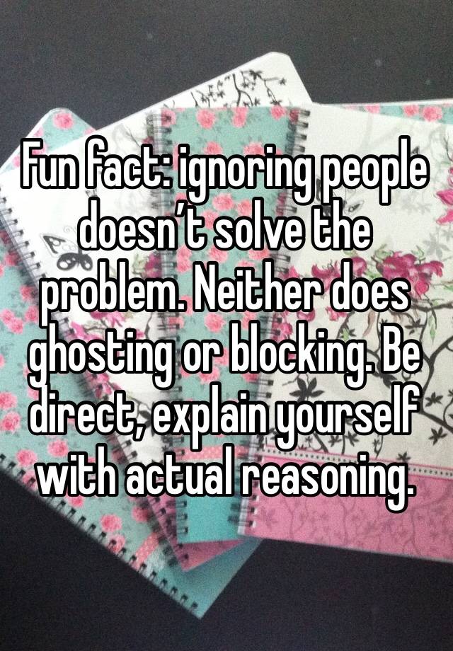 Fun fact: ignoring people doesn’t solve the problem. Neither does ghosting or blocking. Be direct, explain yourself with actual reasoning. 