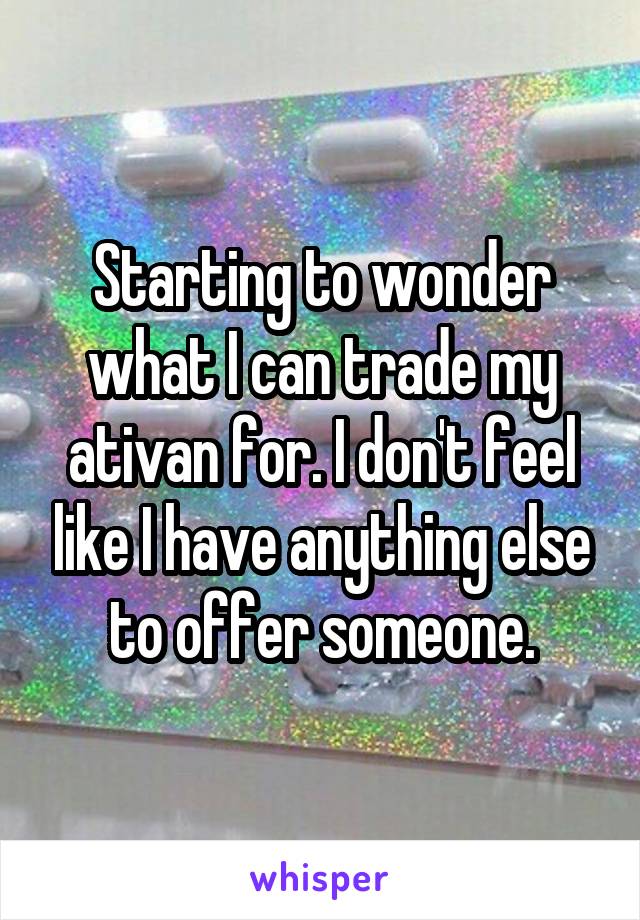 Starting to wonder what I can trade my ativan for. I don't feel like I have anything else to offer someone.