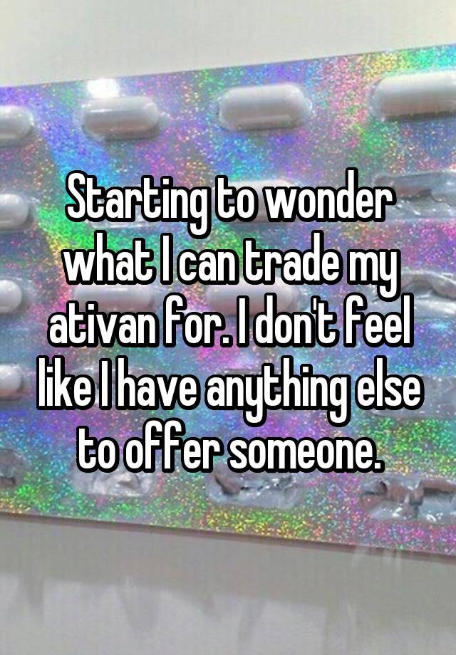 Starting to wonder what I can trade my ativan for. I don't feel like I have anything else to offer someone.