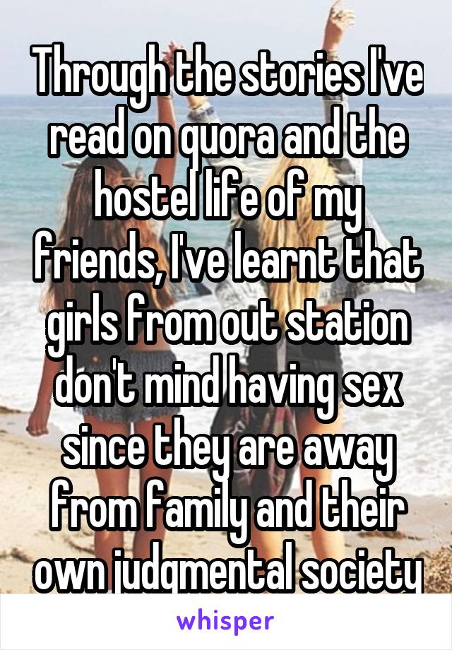 Through the stories I've read on quora and the hostel life of my friends, I've learnt that girls from out station don't mind having sex since they are away from family and their own judgmental society