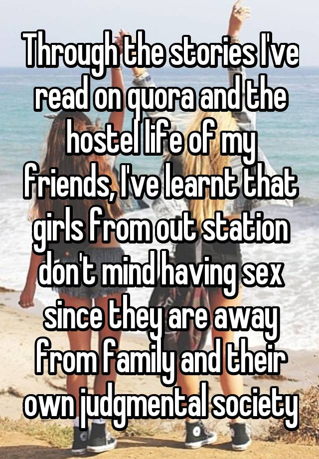 Through the stories I've read on quora and the hostel life of my friends, I've learnt that girls from out station don't mind having sex since they are away from family and their own judgmental society