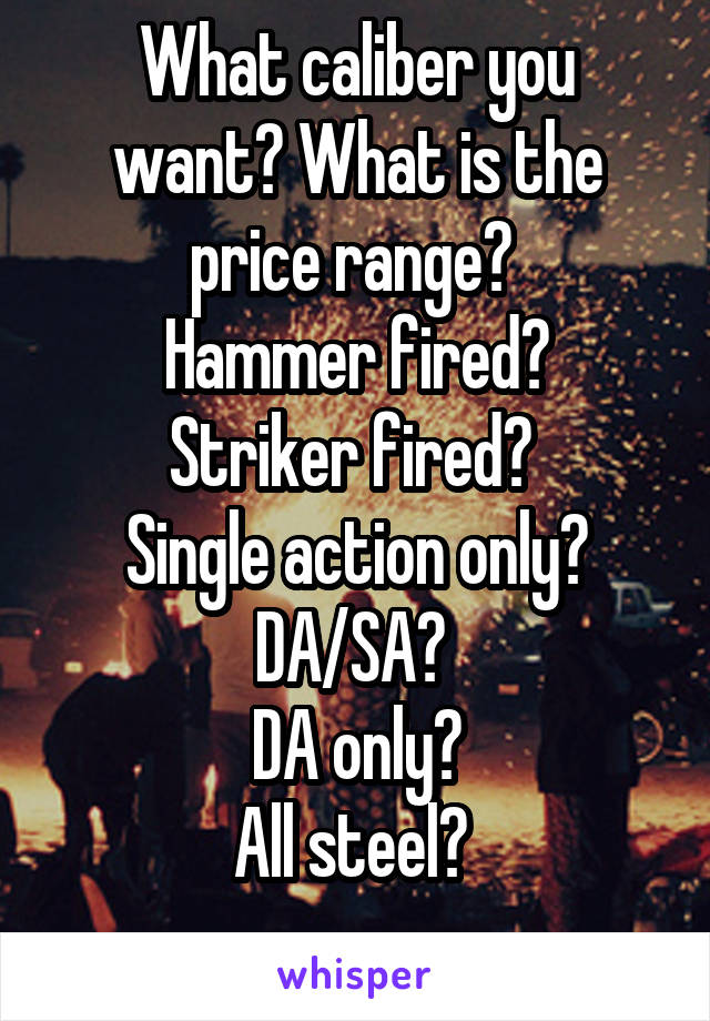 What caliber you want? What is the price range? 
Hammer fired?
Striker fired? 
Single action only?
DA/SA? 
DA only?
All steel? 
