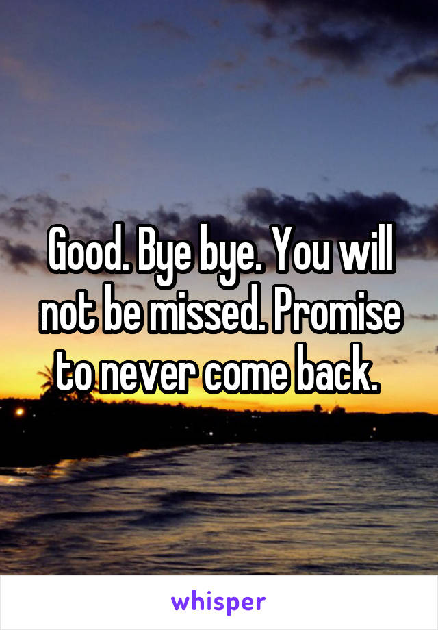 Good. Bye bye. You will not be missed. Promise to never come back. 