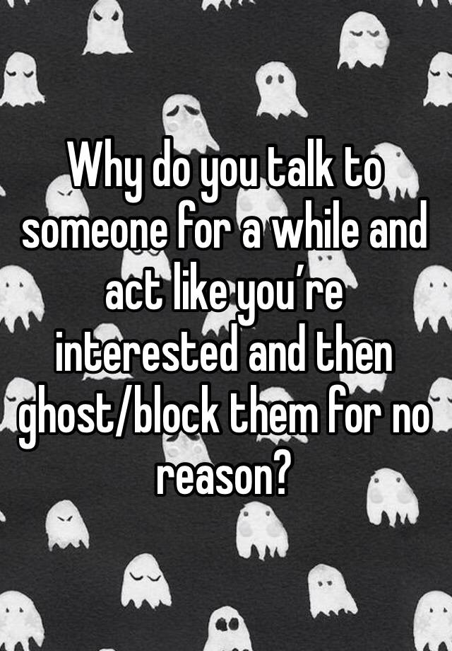 Why do you talk to someone for a while and act like you’re interested and then ghost/block them for no reason?