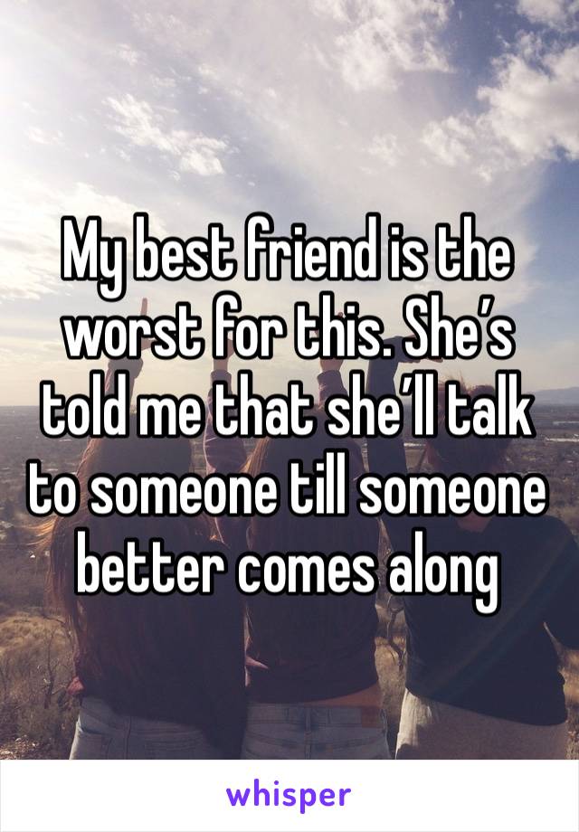 My best friend is the worst for this. She’s told me that she’ll talk to someone till someone better comes along