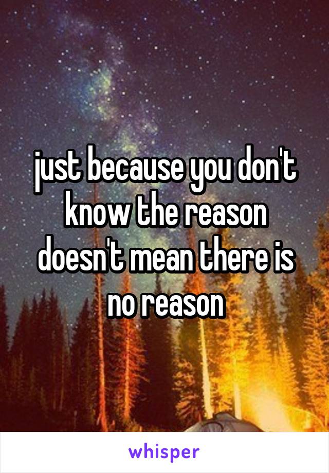 just because you don't know the reason doesn't mean there is no reason