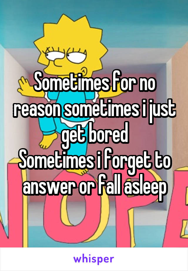 Sometimes for no reason sometimes i just get bored
Sometimes i forget to answer or fall asleep