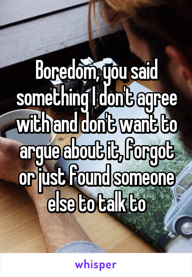 Boredom, you said something I don't agree with and don't want to argue about it, forgot or just found someone else to talk to