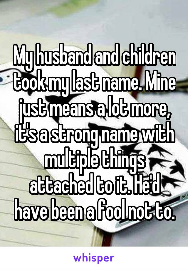 My husband and children took my last name. Mine just means a lot more, it's a strong name with multiple things attached to it. He'd have been a fool not to.