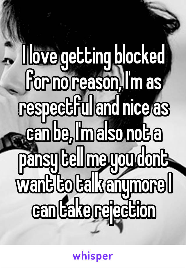 I love getting blocked for no reason, I'm as respectful and nice as can be, I'm also not a pansy tell me you dont want to talk anymore I can take rejection