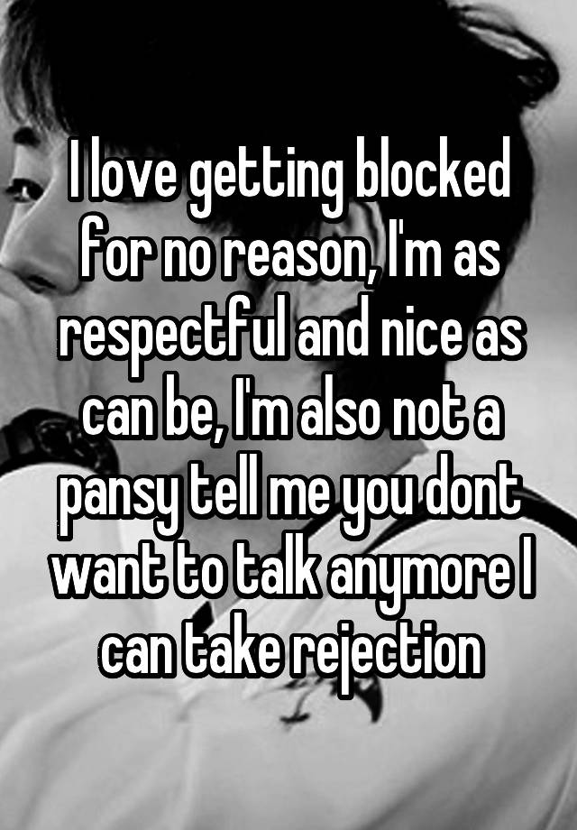 I love getting blocked for no reason, I'm as respectful and nice as can be, I'm also not a pansy tell me you dont want to talk anymore I can take rejection