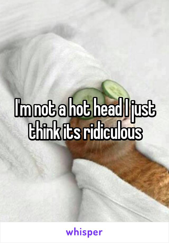 I'm not a hot head I just think its ridiculous