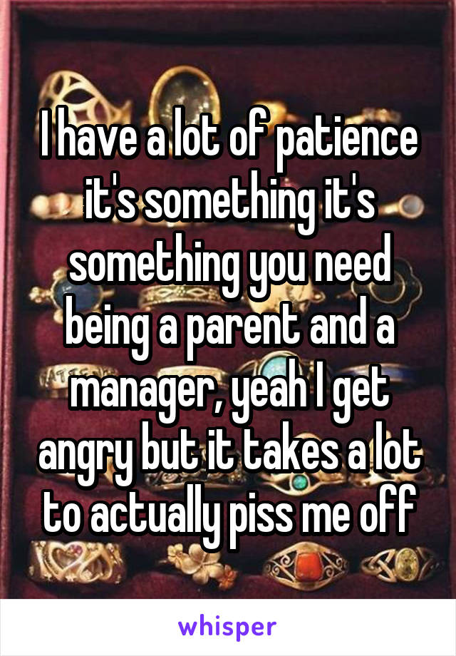 I have a lot of patience it's something it's something you need being a parent and a manager, yeah I get angry but it takes a lot to actually piss me off